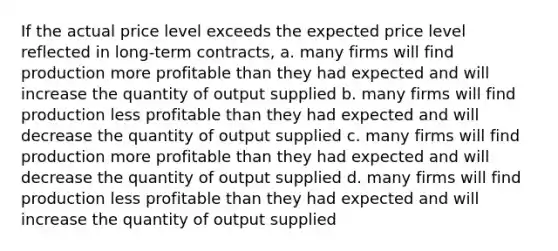 If the actual price level exceeds the expected price level reflected in long-term contracts, a. many firms will find production more profitable than they had expected and will increase the quantity of output supplied b. many firms will find production less profitable than they had expected and will decrease the quantity of output supplied c. many firms will find production more profitable than they had expected and will decrease the quantity of output supplied d. many firms will find production less profitable than they had expected and will increase the quantity of output supplied