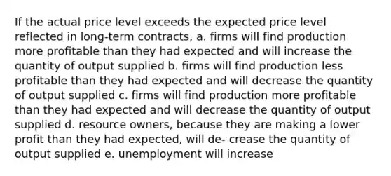 If the actual price level exceeds the expected price level reflected in long-term contracts, a. firms will find production more profitable than they had expected and will increase the quantity of output supplied b. firms will find production less profitable than they had expected and will decrease the quantity of output supplied c. firms will find production more profitable than they had expected and will decrease the quantity of output supplied d. resource owners, because they are making a lower profit than they had expected, will de- crease the quantity of output supplied e. unemployment will increase