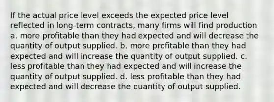 If the actual price level exceeds the expected price level reflected in long-term contracts, many firms will find production a. more profitable than they had expected and will decrease the quantity of output supplied. b. more profitable than they had expected and will increase the quantity of output supplied. c. less profitable than they had expected and will increase the quantity of output supplied. d. less profitable than they had expected and will decrease the quantity of output supplied.