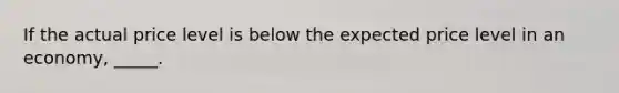 If the actual price level is below the expected price level in an economy, _____.