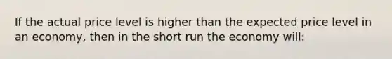 If the actual price level is higher than the expected price level in an economy, then in the short run the economy will: