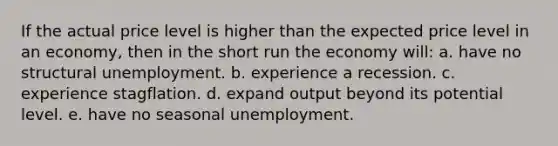 If the actual price level is higher than the expected price level in an economy, then in the short run the economy will: a. have no structural unemployment. b. experience a recession. c. experience stagflation. d. expand output beyond its potential level. e. have no seasonal unemployment.