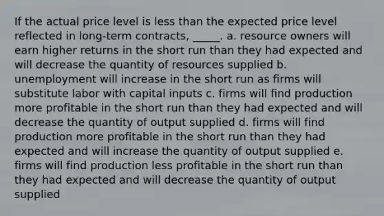 ​If the actual price level is less than the expected price level reflected in long-term contracts, _____. a. ​resource owners will earn higher returns in the short run than they had expected and will decrease the quantity of resources supplied b. ​unemployment will increase in the short run as firms will substitute labor with capital inputs c. ​firms will find production more profitable in the short run than they had expected and will decrease the quantity of output supplied d. ​firms will find production more profitable in the short run than they had expected and will increase the quantity of output supplied e. ​firms will find production less profitable in the short run than they had expected and will decrease the quantity of output supplied