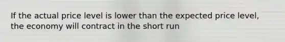 If the actual price level is lower than the expected price level, the economy will contract in the short run