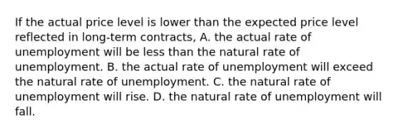 If the actual price level is lower than the expected price level reflected in long-term contracts, A. the actual rate of unemployment will be <a href='https://www.questionai.com/knowledge/k7BtlYpAMX-less-than' class='anchor-knowledge'>less than</a> the natural rate of unemployment. B. the actual rate of unemployment will exceed the natural rate of unemployment. C. the natural rate of unemployment will rise. D. the natural rate of unemployment will fall.