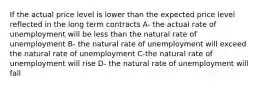 If the actual price level is lower than the expected price level reflected in the long term contracts A- the actual rate of unemployment will be less than the natural rate of unemployment B- the natural rate of unemployment will exceed the natural rate of unemployment C-the natural rate of unemployment will rise D- the natural rate of unemployment will fall