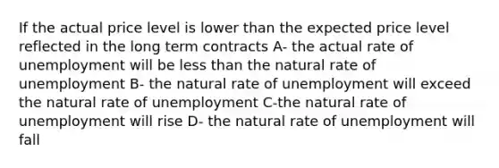 If the actual price level is lower than the expected price level reflected in the long term contracts A- the actual rate of unemployment will be less than the natural rate of unemployment B- the natural rate of unemployment will exceed the natural rate of unemployment C-the natural rate of unemployment will rise D- the natural rate of unemployment will fall