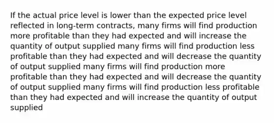 If the actual price level is lower than the expected price level reflected in long-term contracts, many firms will find production more profitable than they had expected and will increase the quantity of output supplied many firms will find production less profitable than they had expected and will decrease the quantity of output supplied many firms will find production more profitable than they had expected and will decrease the quantity of output supplied many firms will find production less profitable than they had expected and will increase the quantity of output supplied