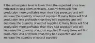 If the actual price level is lower than the expected price level reflected in long-term contracts, A many firms will find production more profitable than they had expected and will increase the quantity of output supplied B many firms will find production less profitable than they had expected and will decrease the quantity of output supplied C many firms will find production more profitable than they had expected and will decrease the quantity of output supplied D many firms will find production less profitable than they had expected and will increase the quantity of output supplied