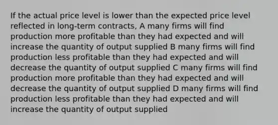 If the actual price level is lower than the expected price level reflected in long-term contracts, A many firms will find production more profitable than they had expected and will increase the quantity of output supplied B many firms will find production less profitable than they had expected and will decrease the quantity of output supplied C many firms will find production more profitable than they had expected and will decrease the quantity of output supplied D many firms will find production less profitable than they had expected and will increase the quantity of output supplied