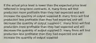 If the actual price level is lower than the expected price level reflected in long-term contracts, A. many firms will find production more profitable than they had expected and will increase the quantity of output supplied B. many firms will find production less profitable than they had expected and will decrease the quantity of output supplied C. many firms will find production more profitable than they had expected and will decrease the quantity of output supplied D. many firms will find production less profitable than they had expected and will increase the quantity of output supplied