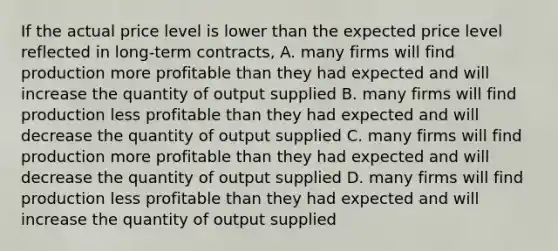 If the actual price level is lower than the expected price level reflected in long-term contracts, A. many firms will find production more profitable than they had expected and will increase the quantity of output supplied B. many firms will find production less profitable than they had expected and will decrease the quantity of output supplied C. many firms will find production more profitable than they had expected and will decrease the quantity of output supplied D. many firms will find production less profitable than they had expected and will increase the quantity of output supplied