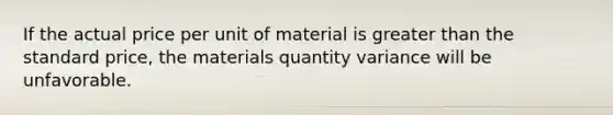 If the actual price per unit of material is greater than the standard price, the materials quantity variance will be unfavorable.