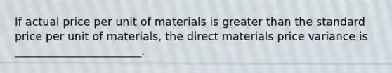 If actual price per unit of materials is greater than the standard price per unit of materials, the direct materials price variance is _______________________.