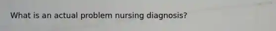 What is an actual problem nursing diagnosis?