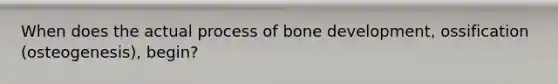 When does the actual process of <a href='https://www.questionai.com/knowledge/k5keL4Exkf-bone-development' class='anchor-knowledge'>bone development</a>, ossification (osteogenesis), begin?