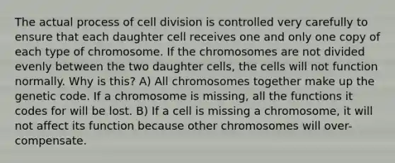 The actual process of cell division is controlled very carefully to ensure that each daughter cell receives one and only one copy of each type of chromosome. If the chromosomes are not divided evenly between the two daughter cells, the cells will not function normally. Why is this? A) All chromosomes together make up the genetic code. If a chromosome is missing, all the functions it codes for will be lost. B) If a cell is missing a chromosome, it will not affect its function because other chromosomes will over-compensate.