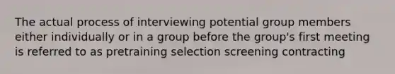 The actual process of interviewing potential group members either individually or in a group before the group's first meeting is referred to as pretraining selection screening contracting