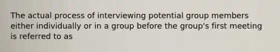 The actual process of interviewing potential group members either individually or in a group before the group's first meeting is referred to as