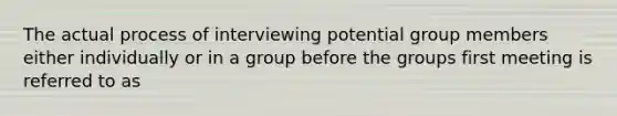 The actual process of interviewing potential group members either individually or in a group before the groups first meeting is referred to as