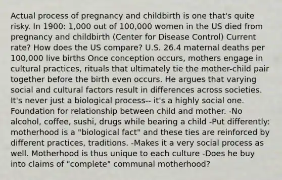 Actual process of pregnancy and childbirth is one that's quite risky. In 1900: 1,000 out of 100,000 women in the US died from pregnancy and childbirth (Center for Disease Control) Current rate? How does the US compare? U.S. 26.4 maternal deaths per 100,000 live births Once conception occurs, mothers engage in cultural practices, rituals that ultimately tie the mother-child pair together before the birth even occurs. He argues that varying social and cultural factors result in differences across societies. It's never just a biological process-- it's a highly social one. Foundation for relationship between child and mother. -No alcohol, coffee, sushi, drugs while bearing a child -Put differently: motherhood is a "biological fact" and these ties are reinforced by different practices, traditions. -Makes it a very social process as well. Motherhood is thus unique to each culture -Does he buy into claims of "complete" communal motherhood?