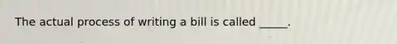 The actual process of writing a bill is called _____.