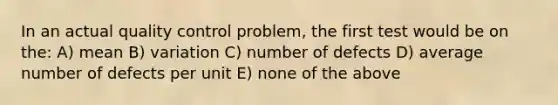 In an actual quality control problem, the first test would be on the: A) mean B) variation C) number of defects D) average number of defects per unit E) none of the above