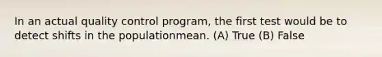 In an actual quality control program, the first test would be to detect shifts in the populationmean. (A) True (B) False