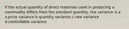 If the actual quantity of direct materials used in producing a commodity differs from the standard quantity, the variance is a a.price variance b.quantity variance c.rate variance d.controllable variance