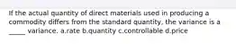 If the actual quantity of direct materials used in producing a commodity differs from the standard quantity, the variance is a _____ variance. a.rate b.quantity c.controllable d.price