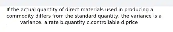 If the actual quantity of direct materials used in producing a commodity differs from the standard quantity, the variance is a _____ variance. a.rate b.quantity c.controllable d.price