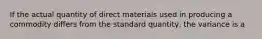 If the actual quantity of direct materials used in producing a commodity differs from the standard quantity, the variance is a