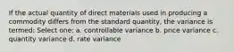 If the actual quantity of direct materials used in producing a commodity differs from the standard quantity, the variance is termed: Select one: a. controllable variance b. price variance c. quantity variance d. rate variance