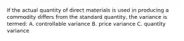 If the actual quantity of direct materials is used in producing a commodity differs from the standard quantity, the variance is termed: A. controllable variance B. price variance C. quantity variance