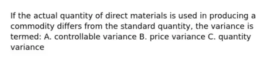 If the actual quantity of direct materials is used in producing a commodity differs from the standard quantity, the variance is termed: A. controllable variance B. price variance C. quantity variance