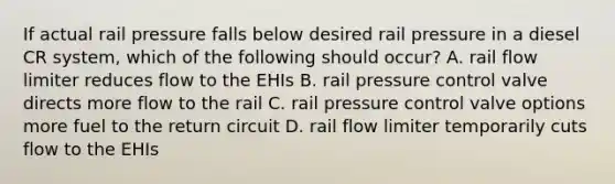 If actual rail pressure falls below desired rail pressure in a diesel CR system, which of the following should occur? A. rail flow limiter reduces flow to the EHIs B. rail pressure control valve directs more flow to the rail C. rail pressure control valve options more fuel to the return circuit D. rail flow limiter temporarily cuts flow to the EHIs