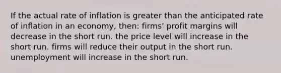 If the actual rate of inflation is greater than the anticipated rate of inflation in an economy, then: firms' profit margins will decrease in the short run. the price level will increase in the short run. firms will reduce their output in the short run. unemployment will increase in the short run.