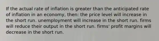 If the actual rate of inflation is greater than the anticipated rate of inflation in an economy, then: the price level will increase in the short run. unemployment will increase in the short run. firms will reduce their output in the short run. firms' profit margins will decrease in the short run.