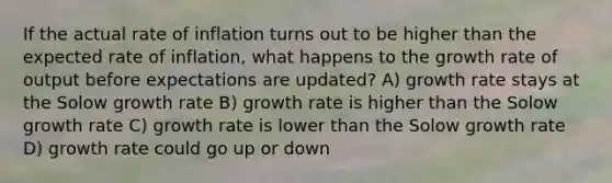 If the actual rate of inflation turns out to be higher than the expected rate of inflation, what happens to the growth rate of output before expectations are updated? A) growth rate stays at the Solow growth rate B) growth rate is higher than the Solow growth rate C) growth rate is lower than the Solow growth rate D) growth rate could go up or down