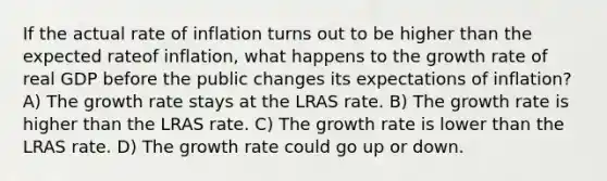 If the actual rate of inflation turns out to be higher than the expected rateof inflation, what happens to the growth rate of real GDP before the public changes its expectations of inflation? A) The growth rate stays at the LRAS rate. B) The growth rate is higher than the LRAS rate. C) The growth rate is lower than the LRAS rate. D) The growth rate could go up or down.