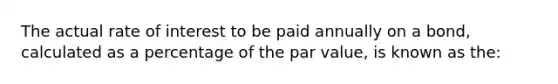 The actual rate of interest to be paid annually on a bond, calculated as a percentage of the par value, is known as the: