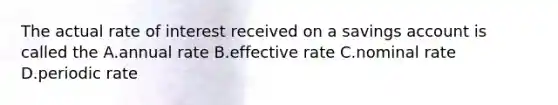 The actual rate of interest received on a savings account is called the A.annual rate B.effective rate C.nominal rate D.periodic rate