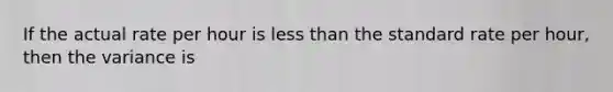 If the actual rate per hour is less than the standard rate per hour, then the variance is