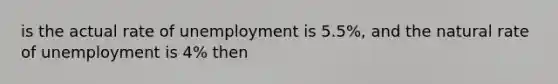 is the actual rate of unemployment is 5.5%, and the natural rate of unemployment is 4% then