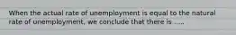 When the actual rate of unemployment is equal to the natural rate of unemployment, we conclude that there is .....