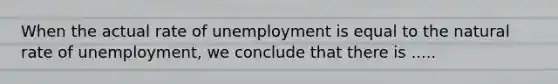 When the actual rate of unemployment is equal to the natural rate of unemployment, we conclude that there is .....