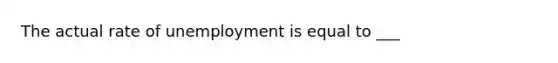 The actual rate of unemployment is equal to ___