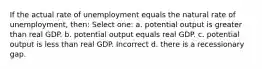 If the actual rate of unemployment equals the natural rate of unemployment, then: Select one: a. potential output is greater than real GDP. b. potential output equals real GDP. c. potential output is less than real GDP. Incorrect d. there is a recessionary gap.