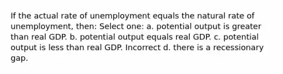 If the actual rate of unemployment equals the natural rate of unemployment, then: Select one: a. potential output is greater than real GDP. b. potential output equals real GDP. c. potential output is less than real GDP. Incorrect d. there is a recessionary gap.