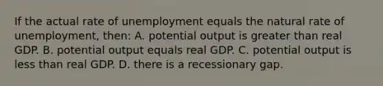 If the actual rate of unemployment equals the natural rate of unemployment, then: A. potential output is greater than real GDP. B. potential output equals real GDP. C. potential output is less than real GDP. D. there is a recessionary gap.